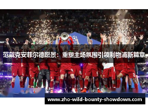 范戴克安菲尔德愿景：重塑主场氛围引领利物浦新篇章