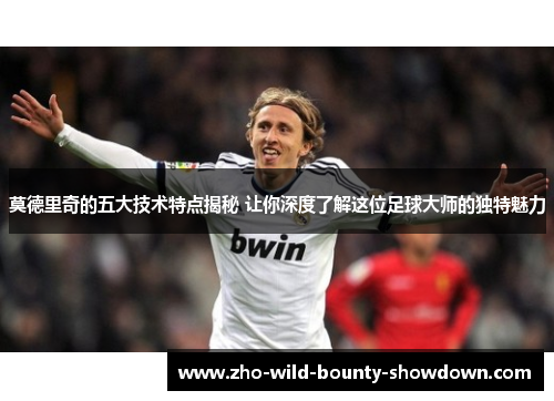 莫德里奇的五大技术特点揭秘 让你深度了解这位足球大师的独特魅力
