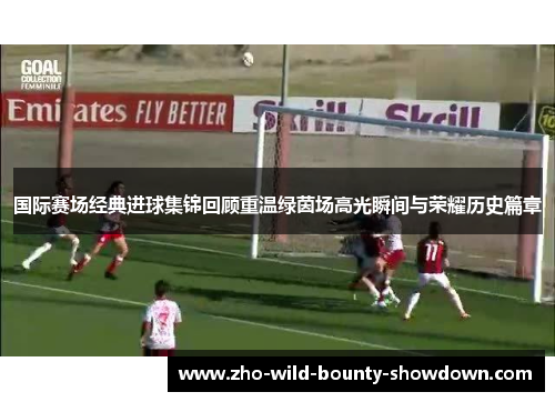 国际赛场经典进球集锦回顾重温绿茵场高光瞬间与荣耀历史篇章