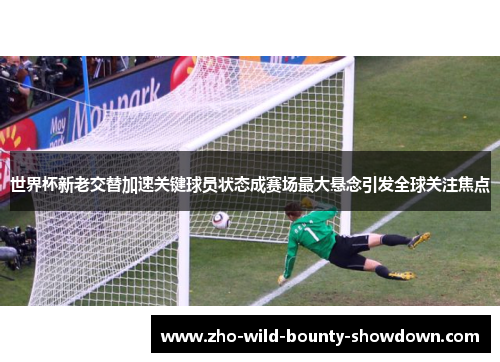 世界杯新老交替加速关键球员状态成赛场最大悬念引发全球关注焦点