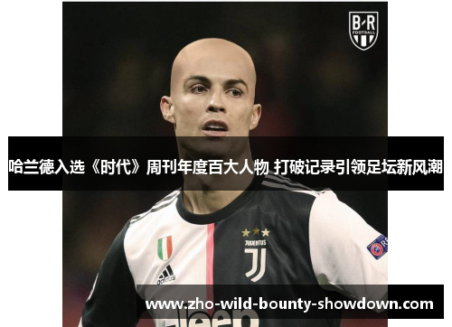 哈兰德入选《时代》周刊年度百大人物 打破记录引领足坛新风潮