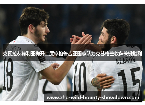克瓦拉茨赫利亚梅开二度率格鲁吉亚国家队力克苏格兰收获关键胜利 克瓦拉茨赫利亚梅开二度率格鲁吉亚国家队力克苏格兰收获关键胜利