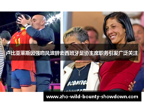卢比亚莱斯因强吻风波辞去西班牙足协主席职务引发广泛关注 卢比亚莱斯因强吻风波辞去西班牙足协主席职务引发广泛关注
