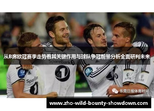 从B席欧冠赛季走势看其关键作用与球队争冠前景分析全面研判未来 从B席欧冠赛季走势看其关键作用与球队争冠前景分析全面研判未来