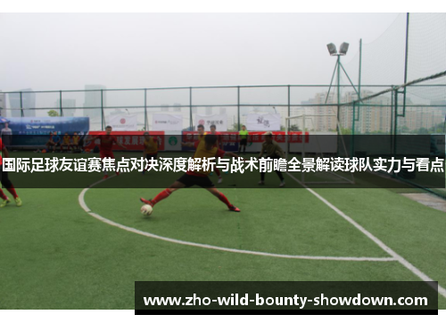 国际足球友谊赛焦点对决深度解析与战术前瞻全景解读球队实力与看点
