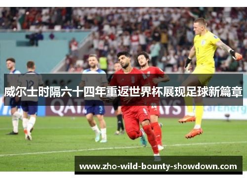 威尔士时隔六十四年重返世界杯展现足球新篇章 威尔士时隔六十四年重返世界杯展现足球新篇章